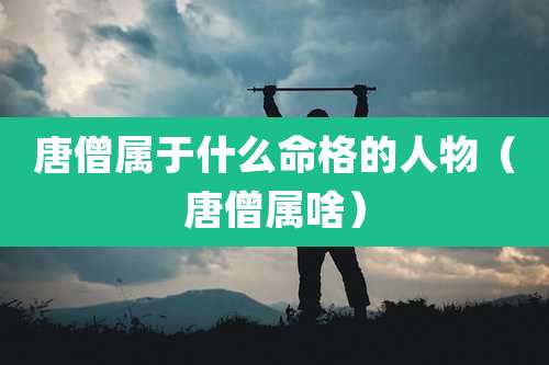 唐僧属于什么命格的人物（唐僧属啥）