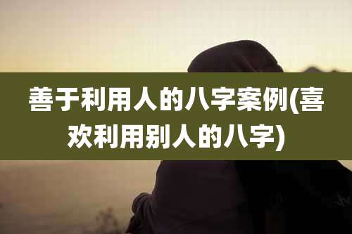 善于利用人的八字案例(喜欢利用别人的八字)