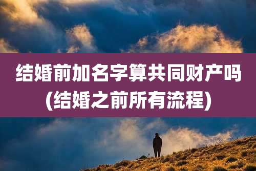 结婚前加名字算共同财产吗(结婚之前所有流程)