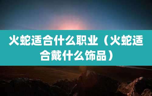 火蛇适合什么职业（火蛇适合戴什么饰品）