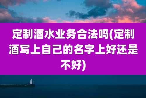 定制酒水业务合法吗(定制酒写上自己的名字上好还是不好)