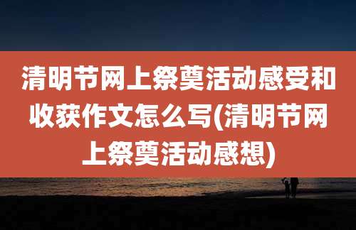 清明节网上祭奠活动感受和收获作文怎么写(清明节网上祭奠活动感想)