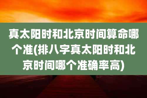 真太阳时和北京时间算命哪个准(排八字真太阳时和北京时间哪个准确率高)