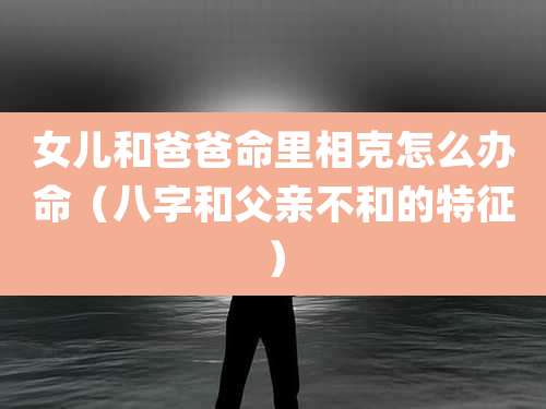 女儿和爸爸命里相克怎么办命（八字和父亲不和的特征）