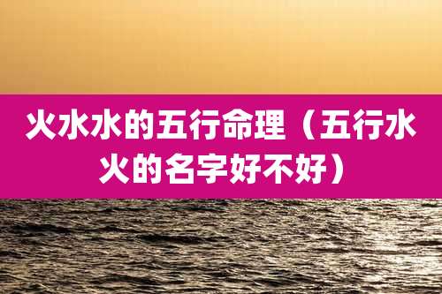 火水水的五行命理（五行水火的名字好不好）