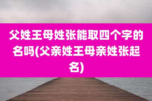 父姓王母姓张能取四个字的名吗(父亲姓王母亲姓张起名)