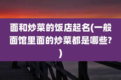 面和炒菜的饭店起名(一般面馆里面的炒菜都是哪些?)