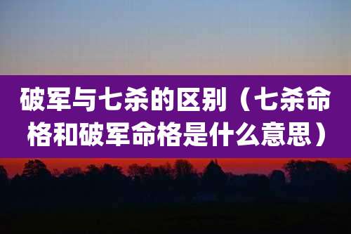 破军与七杀的区别（七杀命格和破军命格是什么意思）