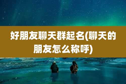 好朋友聊天群起名(聊天的朋友怎么称呼)