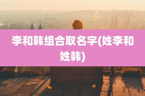 李和韩组合取名字(姓李和姓韩)