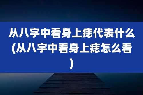从八字中看身上痣代表什么(从八字中看身上痣怎么看)