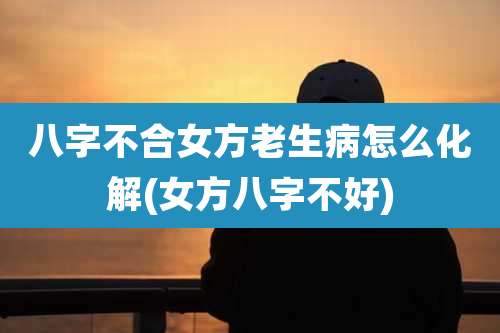 八字不合女方老生病怎么化解(女方八字不好)