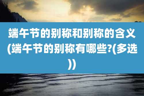 端午节的别称和别称的含义(端午节的别称有哪些?(多选))
