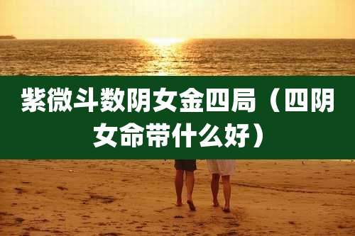紫微斗数阴女金四局(四阴女命带什么好)