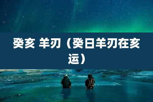 癸亥 羊刃（癸日羊刃在亥运）