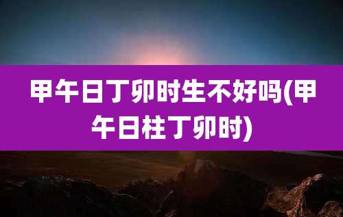 甲午日丁卯时生不好吗(甲午日柱丁卯时)