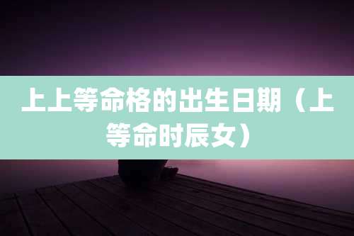 上上等命格的出生日期（上等命时辰女）