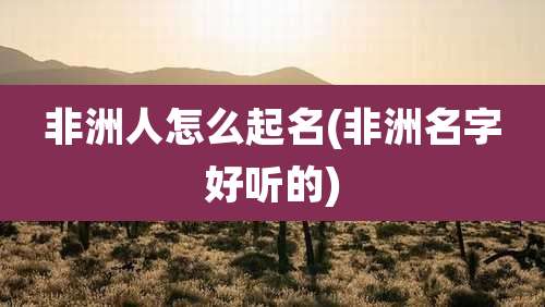 非洲人怎么起名(非洲名字好听的)