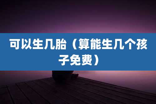 可以生几胎（算能生几个孩子免费）
