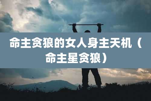 命主贪狼的女人身主天机（命主星贪狼）