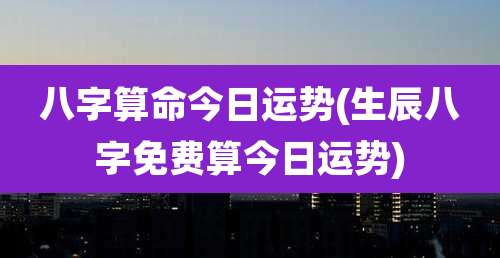 八字算命今日运势(生辰八字免费算今日运势)