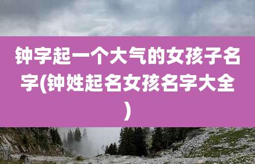 钟字起一个大气的女孩子名字(钟姓起名女孩名字大全)