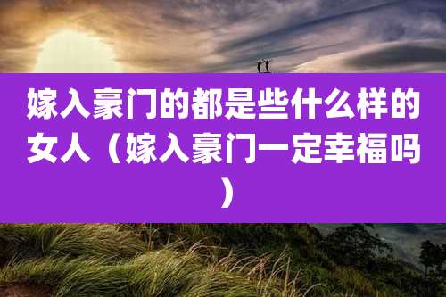 嫁入豪门的都是些什么样的女人（嫁入豪门一定幸福吗）