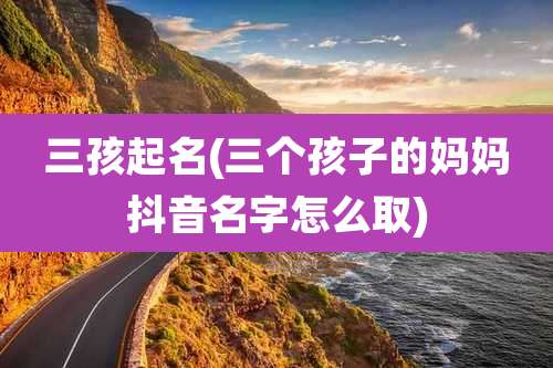 三孩起名(三个孩子的妈妈抖音名字怎么取)