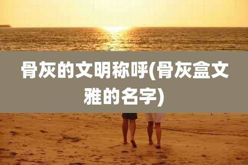 骨灰的文明称呼(骨灰盒文雅的名字)