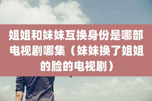 姐姐和妹妹互换身份是哪部电视剧哪集（妹妹换了姐姐的脸的电视剧）