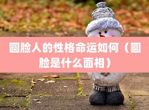 圆脸人的性格命运如何（圆脸是什么面相）
