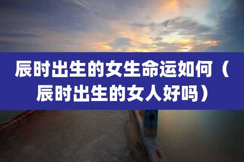 辰时出生的女生命运如何（辰时出生的女人好吗）