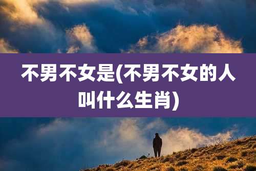 不男不女是(不男不女的人叫什么生肖)