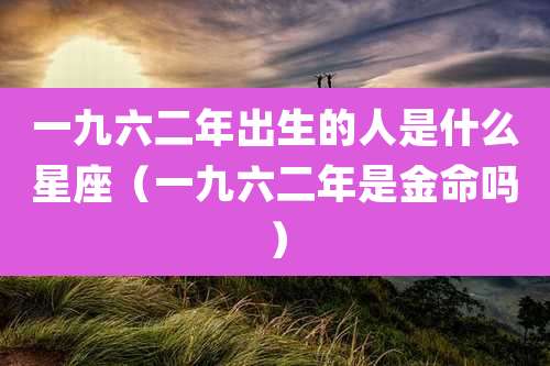 一九六二年出生的人是什么星座（一九六二年是金命吗）