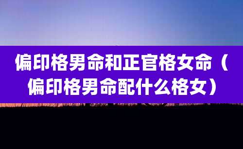 偏印格男命和正官格女命（偏印格男命配什么格女）