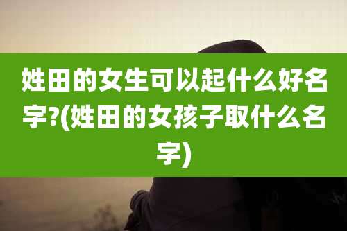 姓田的女生可以起什么好名字?(姓田的女孩子取什么名字)