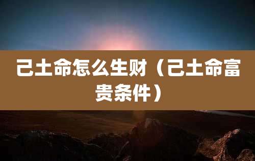 己土命怎么生财（己土命富贵条件）