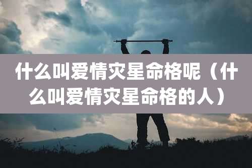 什么叫爱情灾星命格呢（什么叫爱情灾星命格的人）