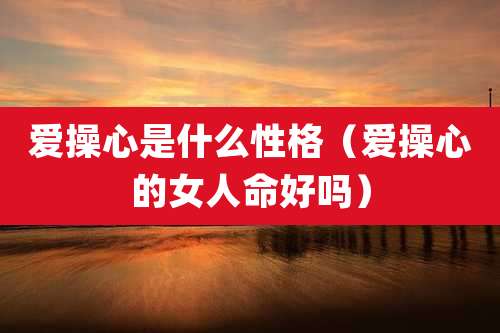 爱操心是什么性格（爱操心的女人命好吗）