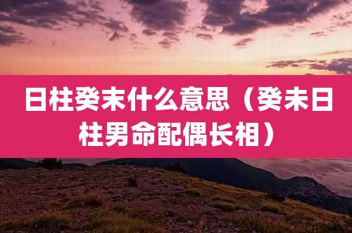 日柱癸末什么意思（癸未日柱男命配偶长相）