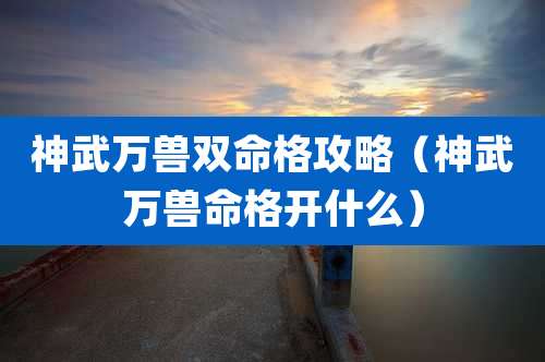 神武万兽双命格攻略（神武万兽命格开什么）