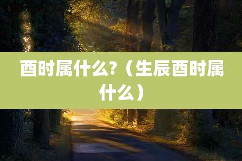 酉时属什么?（生辰酉时属什么）