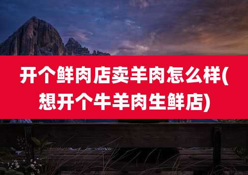 开个鲜肉店卖羊肉怎么样(想开个牛羊肉生鲜店)