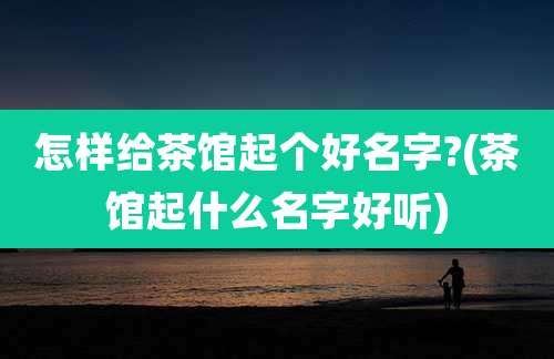怎样给茶馆起个好名字?(茶馆起什么名字好听)