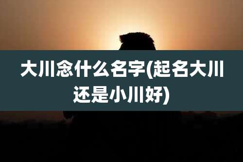 大川念什么名字(起名大川还是小川好)