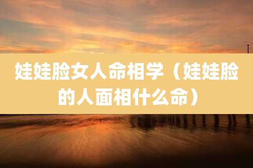 娃娃脸女人命相学(娃娃脸的人面相什么命)