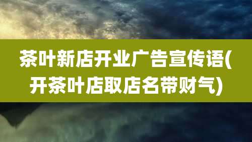 茶叶新店开业广告宣传语(开茶叶店取店名带财气)
