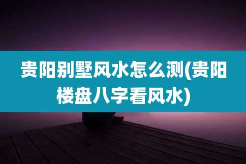 贵阳别墅风水怎么测(贵阳楼盘八字看风水)