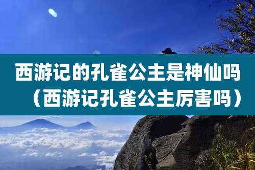 西游记的孔雀公主是神仙吗（西游记孔雀公主厉害吗）