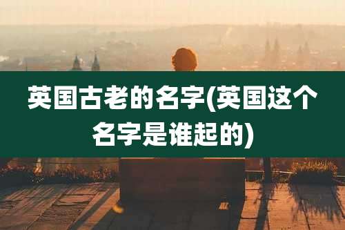 英国古老的名字(英国这个名字是谁起的)